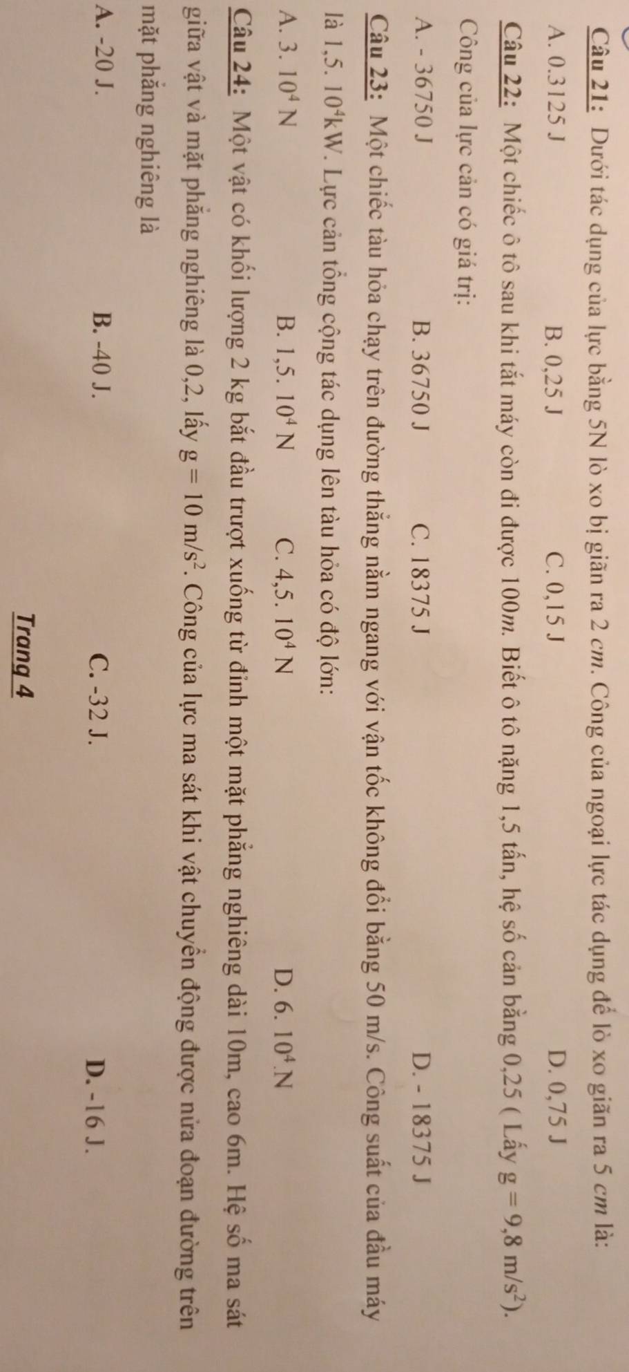 Dưới tác dụng của lực bằng 5N lò xo bị giãn ra 2 cm. Công của ngoại lực tác dụng để lò xo giãn ra 5 cm là:
A. 0.3125 J B. 0,25 J C. 0,15 J D. 0,75 J
Câu 22: Một chiếc ô tô sau khi tắt máy còn đi được 100m. Biết ô tô nặng 1,5 tấn, hệ số cản bằng 0,25 ( Lấy g=9,8m/s^2). 
Công của lực cản có giá trị:
A. - 36750 J B. 36750 J C. 18375 J D. - 18375 J
Câu 23: Một chiếc tàu hỏa chạy trên đường thẳng nằm ngang với vận tốc không đổi bằng 50 m/s. Công suất của đầu máy
là l ,5.10^4kW V. Lực cản tổng cộng tác dụng lên tàu hỏa có độ lớn:
A. 3.10^4N B. 1,5.10^4N C. 4,5.10^4N D. 6.10^4.N
Câu 24: Một vật có khối lượng 2 kg bắt đầu trượt xuống từ đỉnh một mặt phẳng nghiêng dài 10m, cao 6m. Hệ số ma sát
giữa vật và mặt phẳng nghiêng là 0,2, lấy g=10m/s^2. Công của lực ma sát khi vật chuyển động được nửa đoạn đường trên
mặt phắng nghiêng là
A. -20 J. B. -40 J. C. -32 J. D. -16 J.
Trang 4