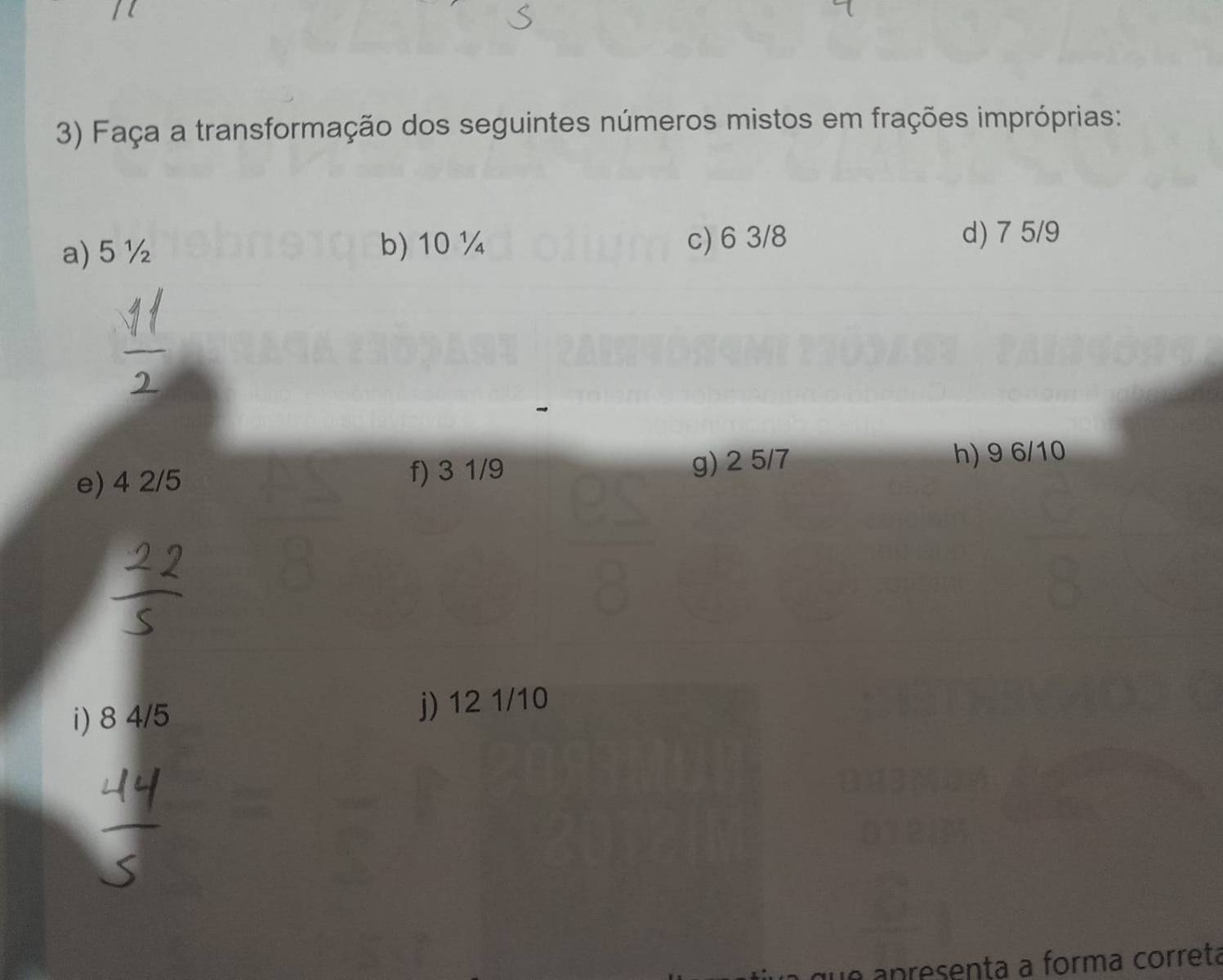 Faça a transformação dos seguintes números mistos em frações impróprias: 
b) 10 ¼
a) 5 ½ c) 6 3/8
d) 7 5/9
e) 4 2/5 f) 3 1/9 g) 2 5/7
h) 9 6/10
i) 8 4/5 j) 12 1/10
que apresenta a forma corretá