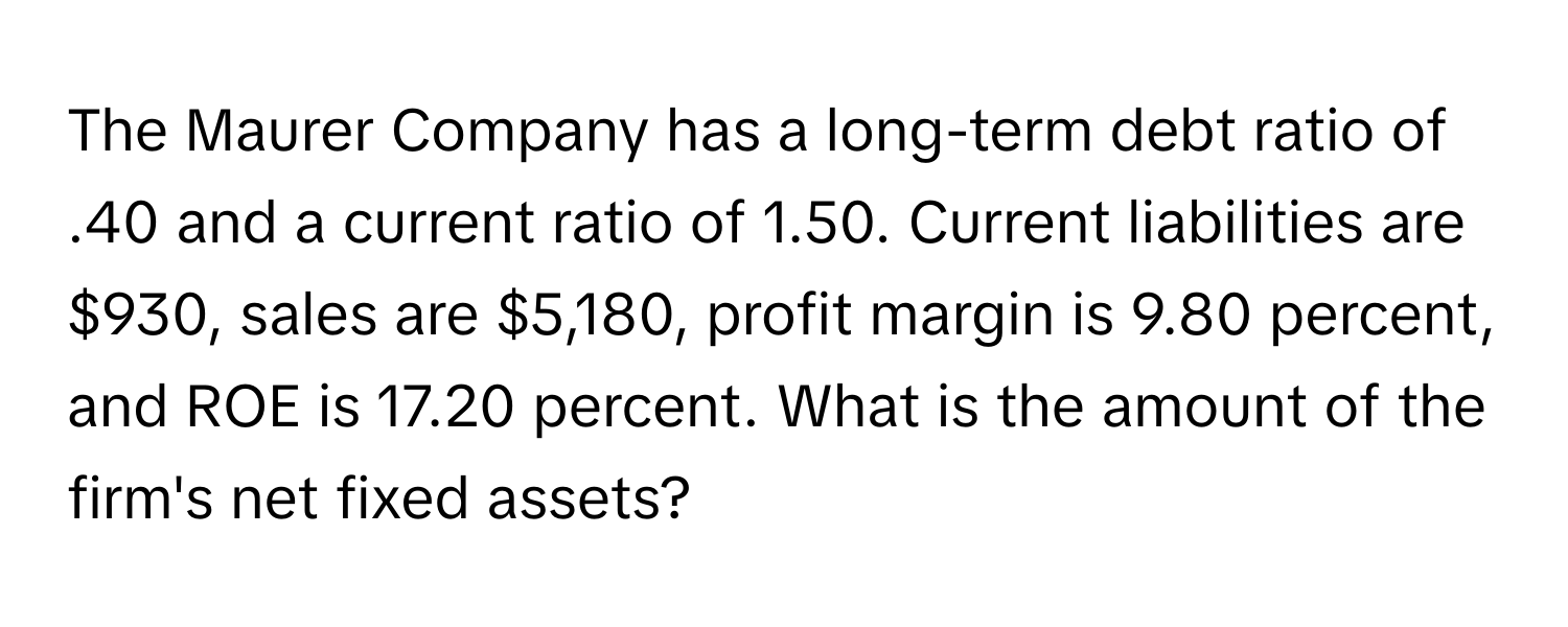 The Maurer Company has a long-term debt ratio of .40 and a current ratio of 1.50. Current liabilities are $930, sales are $5,180, profit margin is 9.80 percent, and ROE is 17.20 percent. What is the amount of the firm's net fixed assets?