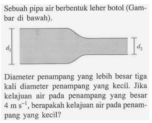 Sebuah pipa air berbentuk leher botol (Gam-
bar di bawah).
Diameter penampang yang lebih besar tiga
kali diameter penampang yang kecil. Jika
kelajuan air pada penampang yang besar
4ms^(-1) , berapakah kelajuan air pada penam-
pang yang kecil?