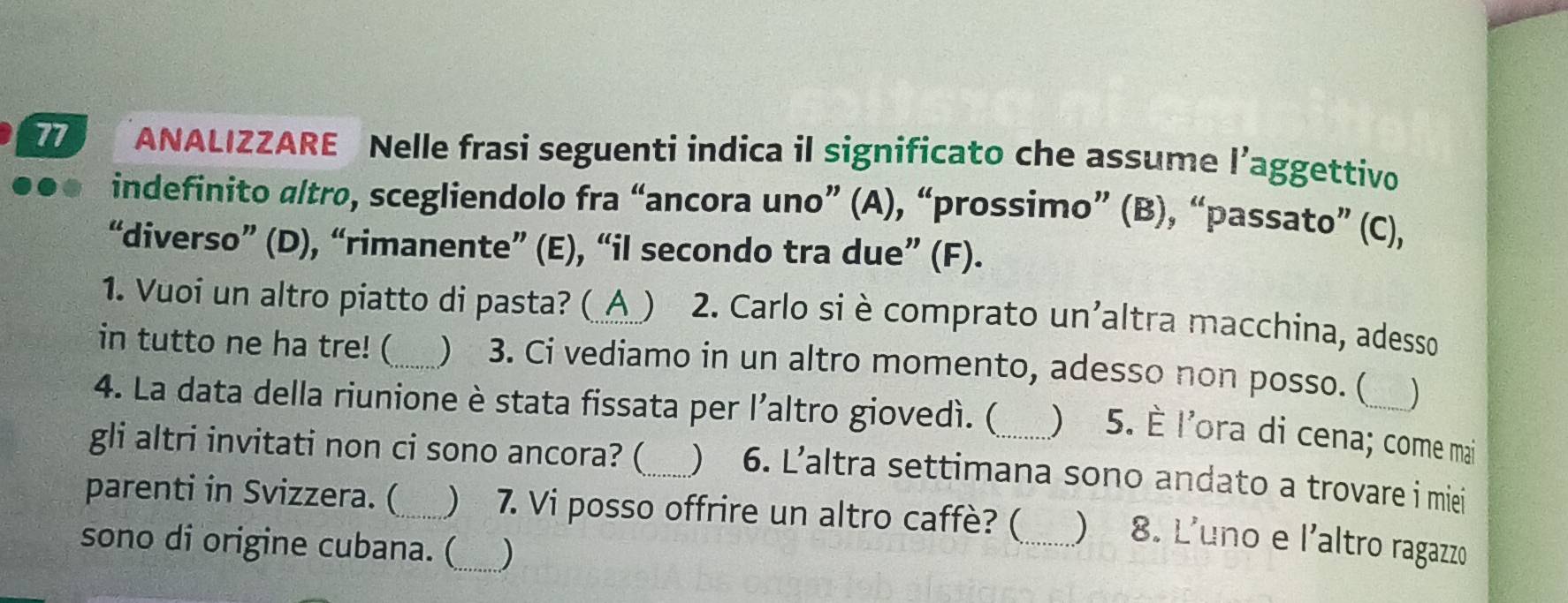 ANALIZZARE Nelle frasi seguenti indica il significato che assume l’aggettivo 
indefinito altro, scegliendolo fra “ancora uno” (A), “prossimo” (B), “passato” (C), 
“diverso” (D), “rimanente” (E), “il secondo tra due” (F). 
1. Vuoi un altro piatto di pasta? (_A_) 2. Carlo si è comprato un'altra macchina, adesso 
in tutto ne ha tre! (_  3. Ci vediamo in un altro momento, adesso non posso. ( ) 
4. La data della riunione è stata fissata per l’altro giovedì. ( ) 5. È l'ora di cena; come mai 
gli altri invitati non ci sono ancora? (_  6. L’altra settimana sono andato a trovare i miei 
parenti in Svizzera. (_ ) 7. Vi posso offrire un altro caffè? (_ ) 8. L'uno e l'altro ragazzo 
sono di origine cubana. (_ )