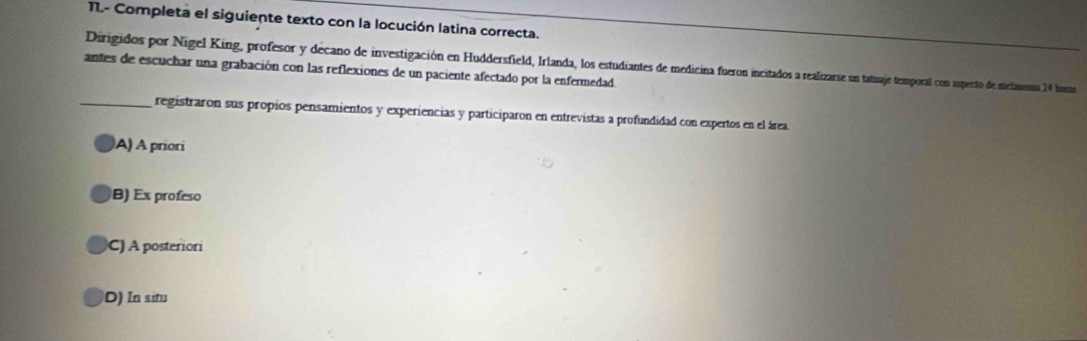 11.- Completa el siguiente texto con la locución latina correcta.
Dirigidos por Nigel King, profesor y decano de investigación en Huddersfield, Irlanda, los estudiantes de medicina fueron incitados a realizarse un tatuaje temporal con asperto de meliansma 14 lusa
antes de escuchar una grabación con las reflexiones de un paciente afectado por la enfermedad.
_registraron sus propios pensamientos y experiencias y participaron en entrevistas a profundidad con expertos en el área
A) A priori
B) Ex profeso
C) A posteriori
D) In situ