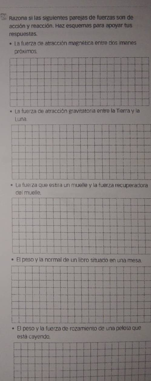 Razona si las siguientes parejas de fuerzas son de 
acción y reacción. Haz esquemas para apoyar tus 
respuestas. 
La fuerza de atracción magnética entre dos imanes 
próximos. 
La fuerza de atracción gravitatoria entre la Tierra y la 
Luna. 
La fuerza que estira un muelle y la fuerza recuperadora 
del muelle. 
El peso y la normal de un libro situado en una mesa. 
El peso y la fuerza de rozamiento de una pelota que 
está cayendo.