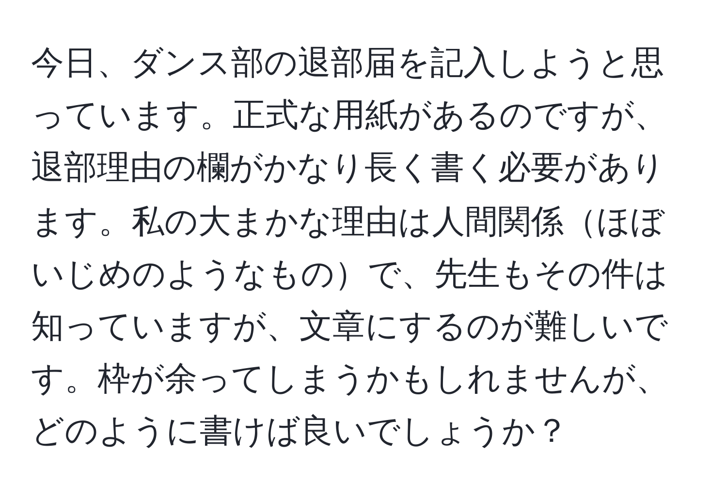 今日、ダンス部の退部届を記入しようと思っています。正式な用紙があるのですが、退部理由の欄がかなり長く書く必要があります。私の大まかな理由は人間関係ほぼいじめのようなもので、先生もその件は知っていますが、文章にするのが難しいです。枠が余ってしまうかもしれませんが、どのように書けば良いでしょうか？