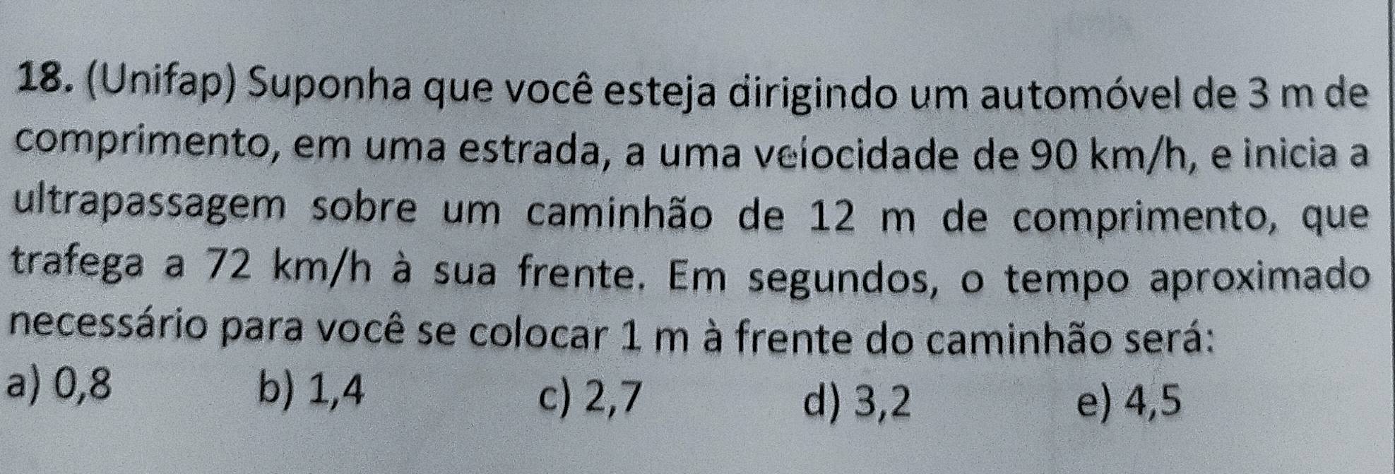 (Unifap) Suponha que você esteja dirigindo um automóvel de 3 m de
comprimento, em uma estrada, a uma velocidade de 90 km/h, e inicia a
ultrapassagem sobre um caminhão de 12 m de comprimento, que
trafega a 72 km/h à sua frente. Em segundos, o tempo aproximado
necessário para você se colocar 1 m à frente do caminhão será:
a) 0,8 b) 1,4 d) 3,2
c) 2,7 e) 4,5