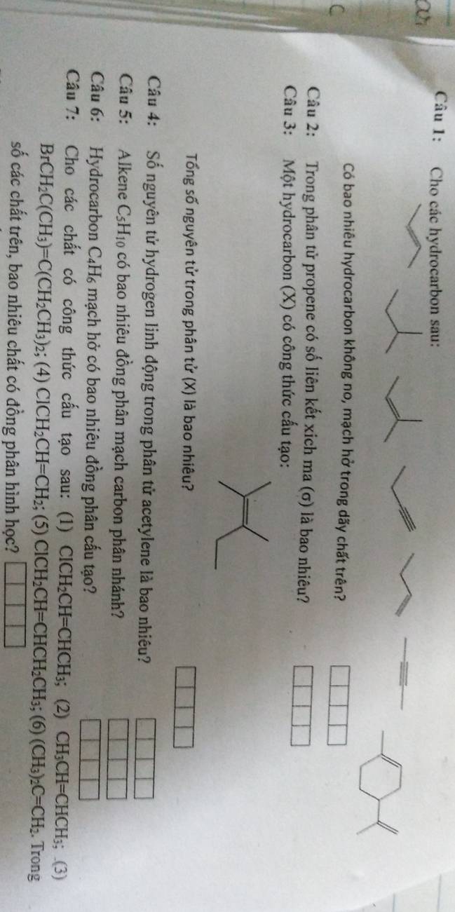 Cho các hydrocarbon sau: 
ai 
Có bao nhiêu hydrocarbon không no, mạch hở trong dãy chất trên? 
Câu 2: Trong phân tử propene có số liên kết xich ma (σ) là bao nhiêu? 
Câu 3: Một hydrocarbon (X) có công thức cấu tạo: 
Tổng số nguyên tử trong phân tử (x) là bao nhiêu? 
Câu 4: Số nguyên tử hydrogen linh động trong phân tử acetylene là bao nhiêu? 
Câu 5: Alkene C_5H_10 có bao nhiêu đồng phân mạch carbon phân nhánh? 
Câu 6: Hydrocarbon C₄H₆ mạch hở có bao nhiêu đồng phân cấu tạo? 
Câu 7: Cho các chất có công thức cấu tạo sau: (1) ClCH_2CH=CHCH_3;; (2) CH_3CH=CHCH_3;.(3)
BrCH_2C(CH_3)=C(CH_2CH_3)_2; (4) ClCH_2CH=CH_2; (5)ClCH_2CH=CHCH_2CH_3; (6)(CH_3)_2C=CH_2. Trong 
số các chất trên, bao nhiêu chất có đồng phân hình học? □ □ □ □