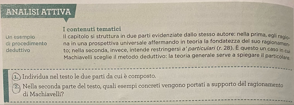 ANALISI ATTIVA 
I contenuti tematici 
Un esempio Il capitolo si struttura in due parti evidenziate dallo stesso autore: nella prima, eglí ragio- 
di procedimento na in una prospettiva universale affermando in teoria la fondatezza del suo ragionamen- 
deduttivo to; nella seconda, invece, intende restringersi a’ particulari (r. 28). È questo un caso in cui 
Machiavelli sceglie il metodo deduttivo: la teoria generale serve a spiegare il particolare. 
1.) Individua nel testo le due parti da cui è composto. 
2. Nella seconda parte del testo, quali esempi concreti vengono portati a supporto del ragionamento 
di Machiavelli?