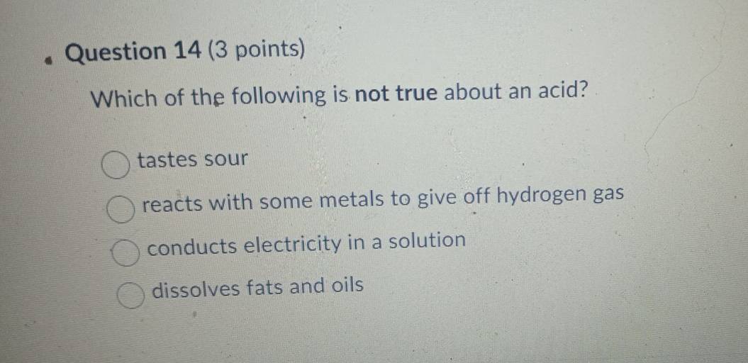 Which of the following is not true about an acid?
tastes sour
reacts with some metals to give off hydrogen gas
conducts electricity in a solution
dissolves fats and oils