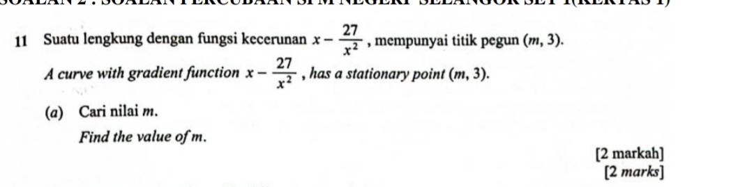 Suatu lengkung dengan fungsi kecerunan x- 27/x^2  , mempunyai titik pegun (m,3). 
A curve with gradient function x- 27/x^2  , has a stationary point (m,3). 
(a) Cari nilai m. 
Find the value of m. 
[2 markah] 
[2 marks]