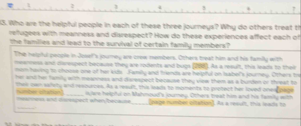 5 
33. Who are the helpful people in each of these three journeys? Why do others treat th 
refugees with meanness and disrespect? How do these experiences affect each of 
the families and lead to the survival of certain family members? 
The helpful people in Josef's journey are crew members. Others treat him and his family with 
meanness and disrespect because they are rodents and bugs (288). As a result, this leads to their 
mom having to choose one of her kids Familly and friends are helpful on Isabel's journey. Others tre 
her and her famly with meanness and disrespect because they view them as a burden or threat to 
their own safety and resources. As a result, this leads to moments to protect her loved ones page 
number citaition) _isjare helpful on Mahmoud's journey. Others treat him and his family with 
_ 
meanness and disrespect when/because page number citation]. As a result, this leads to