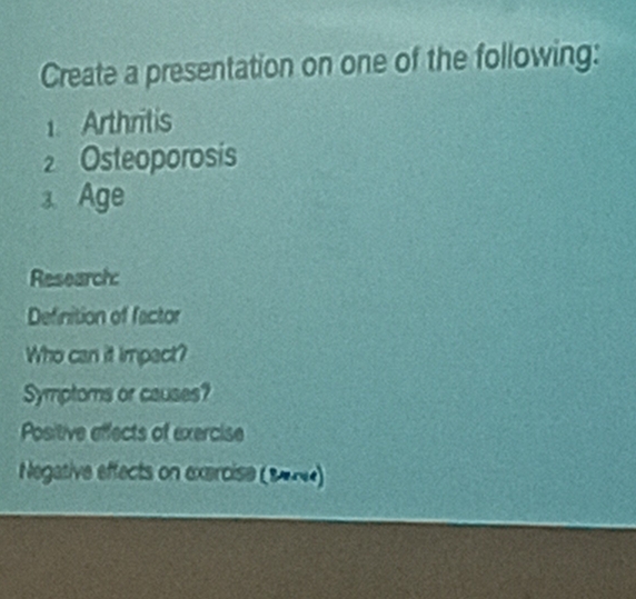 Create a presentation on one of the following: 
1. Arthritis 
2 Osteoporosis 
3. Age 
Research 
Definition of factor 
Who can it impact? 
Symptoms or causes? 
Positive effects of exercise 
Negative effects on exercise (19)