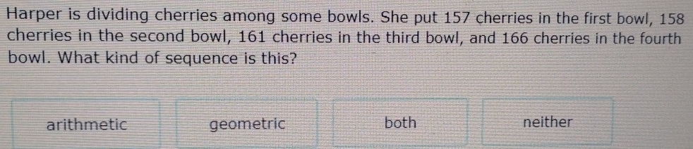 Harper is dividing cherries among some bowls. She put 157 cherries in the first bowl, 158
cherries in the second bowl, 161 cherries in the third bowl, and 166 cherries in the fourth
bowl. What kind of sequence is this?
arithmetic geometric both neither