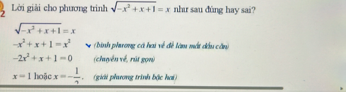 Lời giải cho phương trình sqrt(-x^2+x+1)=x như sau đúng hay sai?
sqrt(-x^2+x+1)=x
-x^2+x+1=x^2 v (bình phương cả hai về đề làm mất dầu căn)
-2x^2+x+1=0 (chuyển về, rút gọn)
x=1 hoặc x=- 1/2  (giải phương trình bậc hai)