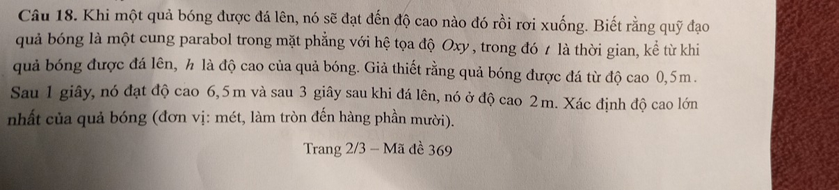 Khi một quả bóng được đá lên, nó sẽ đạt đến độ cao nào đó rồi rơi xuống. Biết rằng quỹ đạo 
quả bóng là một cung parabol trong mặt phẳng với hệ tọa độ Oxy, trong đó t là thời gian, kể từ khi 
quả bóng được đá lên, h là độ cao của quả bóng. Giả thiết rằng quả bóng được đá từ độ cao 0,5m. 
Sau 1 giây, nó đạt độ cao 6,5m và sau 3 giây sau khi đá lên, nó ở độ cao 2m. Xác định độ cao lớn 
nhất của quả bóng (đơn vị: mét, làm tròn đến hàng phần mười). 
Trang 2/3 - Mã đề 369