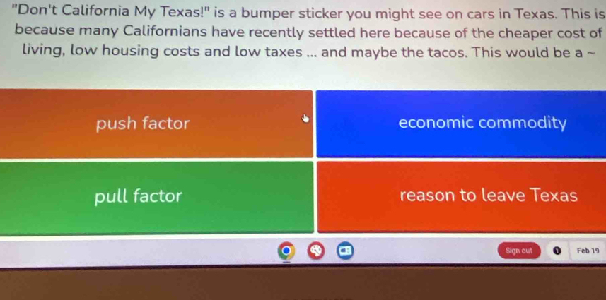 "Don't California My Texas!" is a bumper sticker you might see on cars in Texas. This is
because many Californians have recently settled here because of the cheaper cost of
living, low housing costs and low taxes ... and maybe the tacos. This would be a ~
push factor economic commodity
pull factor reason to leave Texas
Sign out Feb 19