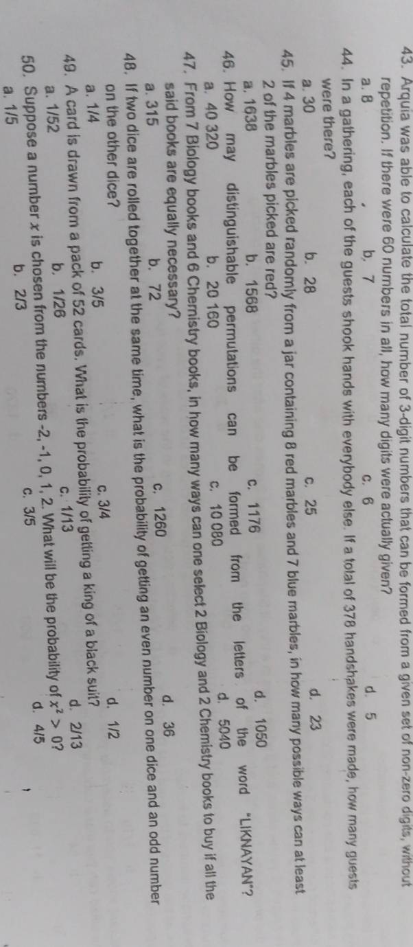 Arquia was able to calculate the total number of 3 -digit numbers that can be formed from a given set of non-zero digits, without
repetition. If there were 60 numbers in all, how many digits were actually given?
a. 8 b. 7 C. 6 d. 5
44. In a gathering, each of the guests shook hands with everybody else. If a total of 378 handshakes were made, how many guests
were there?
a. 30 b. 28 c. 25 d. 23
45. If 4 marbles are picked randomly from a jar containing 8 red marbles and 7 blue marbles, in how many possible ways can at least
2 of the marbles picked are red?
a. 1638 b. 1568 c. 1176 d. 1050
46. How may distinguishable permutations can be formed from the letters of the word “LIKNAYAN”?
a. 40 320 b. 20 160 c. 10 080 d. 5040
47. From 7 Biology books and 6 Chernistry books, in how many ways can one select 2 Biology and 2 Chemistry books to buy if all the
said books are equally necessary?
a. 315 b. 72 c. 1260 d. 36
48. If two dice are rolled together at the same time, what is the probability of getting an even number on one dice and an odd number
on the other dice? d. 1/2
a. 1/4 b. 3/5
c. 3/4
49. A card is drawn from a pack of 52 cards. What is the probability of getting a king of a black suit?
d. 2/13
a. 1/52 b. 1/26 c. 1/13
50. Suppose a number x is chosen from the numbers -2, -1, 0, 1, 2. What will be the probability of x^2>0 2
d. 4/5
a. 1/5 b. 2/3 c. 3/5