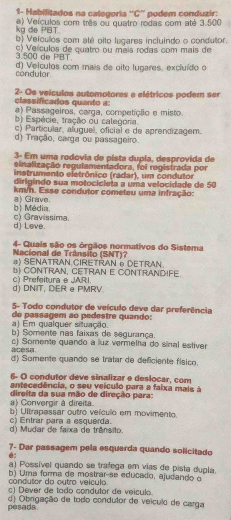 1- Habilitados na categoria “'C” podem conduzir:
a) Veículos com três ou quatro rodas com até 3.500
kg de PBT.
b) Veículos com até oito lugares incluindo o condutor.
c) Veículos de quatro ou mais rodas com mais de
3.500 de PBT.
d) Veículos com mais de oito lugares, excluído o
condutor.
2- Os veículos automotores e elétricos podem ser
classíficados quanto a:
a) Passageiros, carga, competição e misto.
b) Espécie, tração ou categoria.
c) Particular, aluguel, oficial e de aprendizagem.
d) Tração, carga ou passageiro.
3- Em uma rodovia de pista dupia, desprovida de
sinalização regulamentadora, foi registrada por
instrumento eletrônico (radar), um condutor
dirigindo sua motocicleta a uma velocidade de 50
km/h. Esse condutor cometeu uma infração:
a) Grave.
b) Média.
c) Gravíssima.
d) Leve.
4- Quais são os órgãos normativos do Sistema
Nacional de Trânsito (SNT)?
a) SENATRAN,CIRETRAN e DETRAN.
b) CONTRAN, CETRAN E CONTRANDIFE.
c) Prefeitura e JARI.
d) DNIT, DER e PMRV.
5- Todo condutor de veículo deve dar preferência
de passagem ao pedestre quando:
a) Em qualquer situação.
b) Somente nas faixas de segurança.
c) Somente quando a luz vermelha do sinal estiver
acesa.
d) Somente quando se tratar de deficiente físico.
6- O condutor deve sinalizar e deslocar, com
antecedência, o seu veículo para a faixa mais à
direita da sua mão de direção para:
a) Convergir à direita.
b) Ultrapassar outro veículo em movimento.
c) Entrar para a esquerda.
d) Mudar de faixa de trânsito.
7- Dar passagem pela esquerda quando solicitado
é:
a) Possível quando se trafega em vias de pista dupla.
b) Uma forma de mostrar-se educado, ajudando o
condutor do outro veiculo.
c) Dever de todo condutor de veiculo.
d) Obrigação de todo condutor de veículo de carga
pesada.