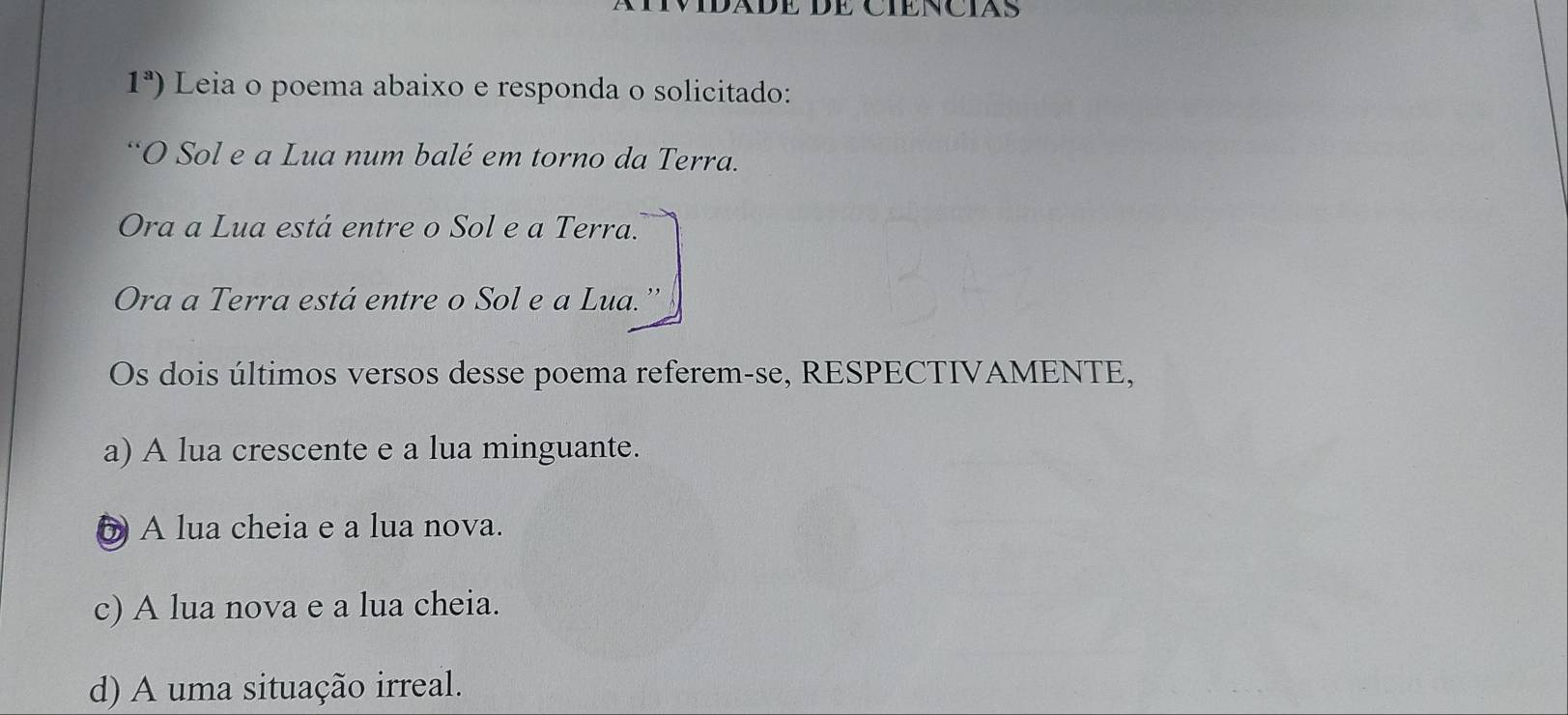 1^a) Leia o poema abaixo e responda o solicitado:
“O Sol e a Lua num balé em torno da Terra.
Ora a Lua está entre o Sol e a Terra.
Ora a Terra está entre o Sol e a Lua.
Os dois últimos versos desse poema referem-se, RESPECTIVAMENTE,
a) A lua crescente e a lua minguante.
6 A lua cheia e a lua nova.
c) A lua nova e a lua cheia.
d) A uma situação irreal.