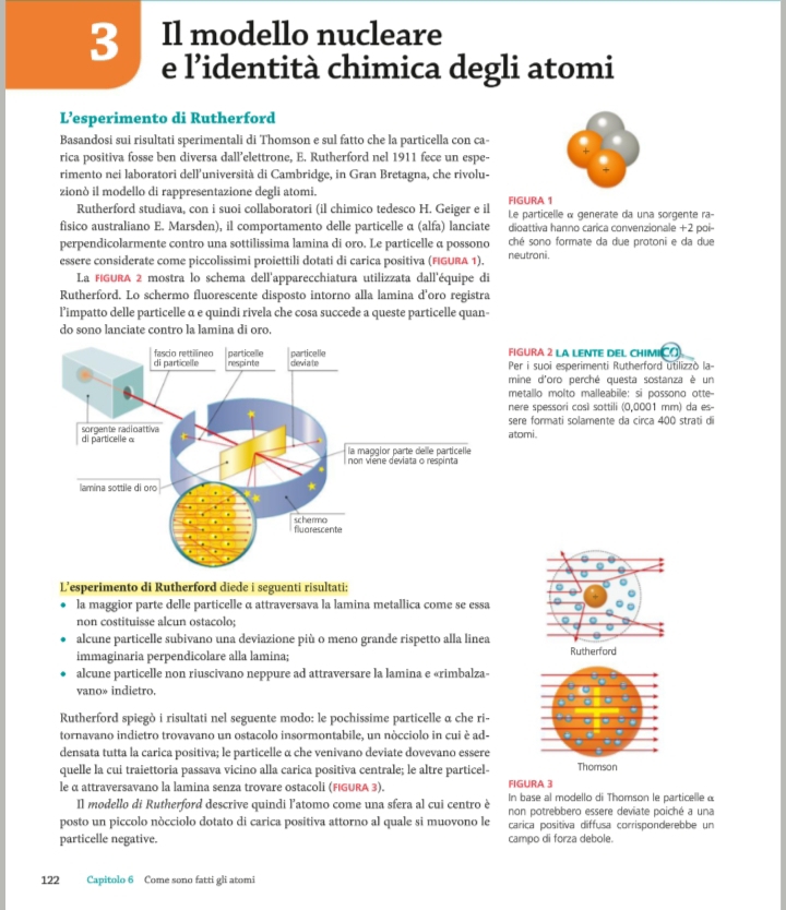 Il modello nucleare
e l’identità chimica degli atomi
L’esperimento di Rutherford
Basandosi sui risultati sperimentali di Thomson e sul fatto che la particella con ca- .
rica positiva fosse ben diversa dall’elettrone, E. Rutherford nel 1911 fece un espe-
rimento nei laboratori dell’università di Cambridge, in Gran Bretagna, che rivolu-
zionò il modello di rappresentazione degli atomi.
FIGURA 1
Rutherford studiava, con i suoi collaboratori (il chimico tedesco H. Geiger e il  Le particelle α generate da una sorgente ra-
físico australiano E. Marsden), il comportamento delle particelle α (alfa) lanciate dioattiva hanno carica convenzionale +2 poi-
perpendicolarmente contro una sottilissima lamina di oro. Le particelle α possono ché sono formate da due protoni e da due
essere considerate come piccolissimi proiettili dotati di carica positiva (FIGURA 1). neutroni.
La FIGURA 2 mostra lo schema dell'apparecchiatura utilizzata dall'équipe di
Rutherford. Lo schermo fluorescente disposto intorno alla lamina d'oro registra
l’impatto delle particelle α e quindi rivela che cosa succede a queste particelle quan-
do sono lanciate contro la lamina di oro.
FIGURA 2 LA LENTE DEL CHIMICO
Per i suoi esperimenti Rutherford utilizzò la-
mine d'oro perché questa sostanza è un
metallo molto malleabile: si possono otte--
nere spessori così sottili (0,0001 mm) da es-
sere formati solamente da circa 400 strati d
atomi.
L’esperimento di Rutherford diede i seguenti risultati:
la maggior parte delle particelle α attraversava la lamina metallica come se essa
non costituisse alcun ostacolo;
alcune particelle subivano una deviazione più o meno grande rispetto alla linea
immaginaria perpendicolare alla lamina; Rutherford
alcune particelle non riuscivano neppure ad attraversare la lamina e «rimbalza-
vano» indietro.
Rutherford spiegò i risultati nel seguente modo: le pochissime particelle α che ri-
tornavano indietro trovavano un ostacolo insormontabile, un nòcciolo in cui è ad-
densata tutta la carica positiva; le particelle α che venivano deviate dovevano essere
quelle la cui traiettoria passava vicino alla carica positiva centrale; le altre particel- Thomson
FIGURA 3
le α attraversavano la lamina senza trovare ostacoli (FIGURA 3). In base al modello di Thomson le particelle @
Il modello di Rutherford descrive quindi l'atomo come una sfera al cui centro è non potrebbero essere deviate poiché a una
posto un piccolo nòcciolo dotato di carica positiva attorno al quale si muovono le carica positiva diffusa corrisponderebbe un
particelle negative. campo di forza debole.
122 Capitolo 6 Come sono fatti gli atomi