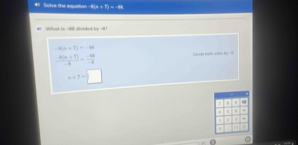 Solve the equation -8(n+7)=-88
What is -88 divided by -8?
-8(n+7)=-88
 (-8(n+7))/-8 = (-88)/-8  Divide both sides by -8.
n+7=□