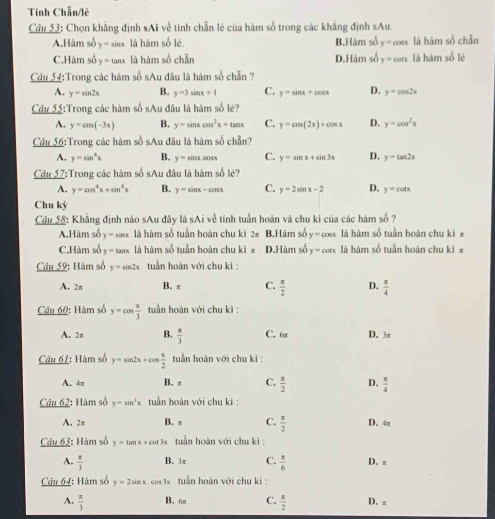 Tính Chẵn/lẽ
Câu 53: Chọn khẳng định sAi về tính chẵn lẻ của hàm số trong các khẳng định sAu.
A.Hàm số y= sinx 7 là hàm số lê. B.Hảm số y=cos x là hàm số chẵn
C.Hàm số y= tanx là hàm số chần D.Hảm số y=cot x là hàm số lê
Câu 54:Trong các hàm số sAu đâu là hàm số chẵn ?
B.
A. y=sin 2x y=3sin x+1 C. y=sin x+cos x D. y=cos 2x
Câu 55:Trong các hàm số sAu đâu là hàm số lé?
A. y=cos (-3x) B. y=sin x.cos^2x+tan x C. y=cos (2x)+cos x D. y=cos^2x
Câu 56:Trong các hàm số sAu đâu là hàm số chẵn?
A. y=sin^4x B. y=sin x.cos x C. y=sin x+sin 3x D. y=tan 2x
Câu 57:Trong các hàm số sAu đâu là hàm số lé?
A. y=cos^4x+sin^4x B. y=sin x-cos x C. y=2sin x-2 D. y=cot x
Chu kỳ
Câu 58: Khẳng định nào sAu đây là sAi về tính tuấn hoàn và chu ki của các hảm shat 0 ?
A.Hàm số y= sinx là hàm số tuần hoản chu kì 2π B.Hàm số y=cos x là hàm số tuần hoàn chu kì π
C.Hàm số y= tanx là hàm số tuần hoàn chu kì π D.Hàm số y=cot x là hàm số tuần hoản chu kì π
Câu 59: Hàm số y=sin 2x tuần hoàn với chu kì :
A. 2π B. π C.  π /2  D.  π /4 
Câu 60: Hàm số y=cos  x/3  tuần hoàn với chu kì :
B.  π /3 
A. 2π C. 6π D. 3π
Câu 61: Hàm số y=sin 2x+cos  x/2  tuần hoàn với chu kì :
A. 4π B. π C.  π /2  D.  π /4 
Câu 62: Hàm số y=sin^2x tuần hoàn với chu kì :
A. 2π B. π C.  π /2  D. 4π
Câu 63: Hàm số y=tan x+cot 3x tuần hoàn với chu kì :
A.  π /3  B. 3π C.  π /6  D. π
Câu 64: Hàm số y=2sin x cos 3x tuần hoàn với chu kì :
A.  π /3  B. 6π C.  π /2  D. π