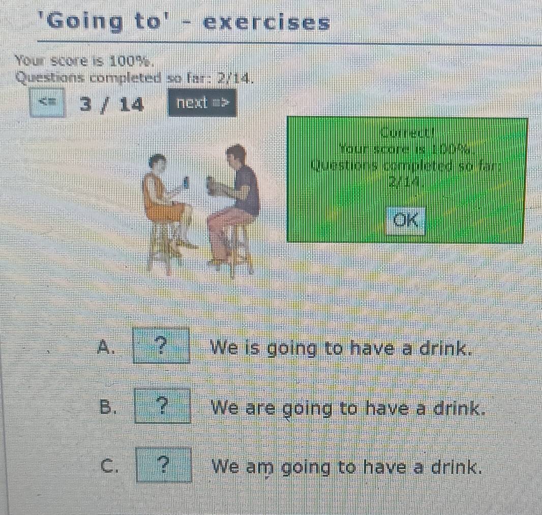 'Going to' - exercises
Your score is 100%.
Questions completed so far: 2/14.
3 / 14 next =
Correct!
Your score is 100%
Questions comploted so far:
2/14
OK
A. ? We is going to have a drink.
B. ? We are going to have a drink.
C. ? We am going to have a drink.