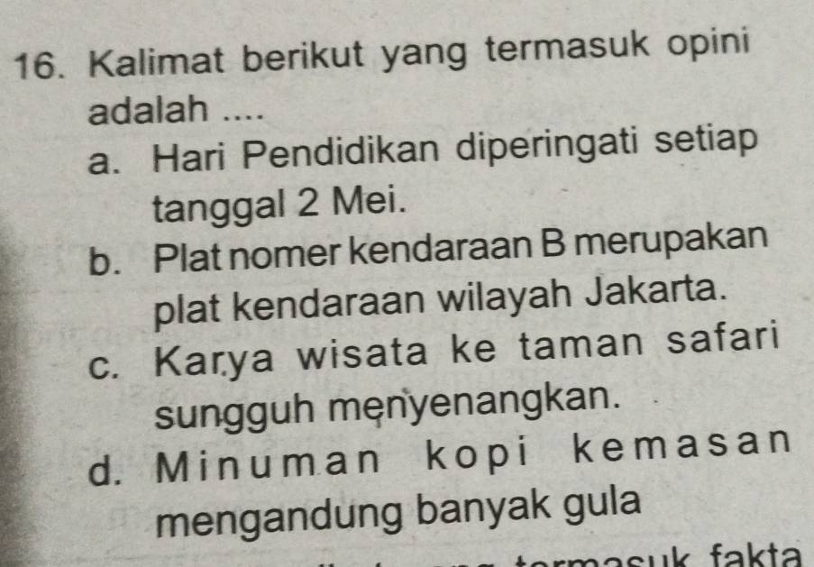 Kalimat berikut yang termasuk opini
adalah ....
a. Hari Pendidikan diperingati setiap
tanggal 2 Mei.
b. Plat nomer kendaraan B merupakan
plat kendaraan wilayah Jakarta.
c. Karya wisata ke taman safari
sungguh męnyenangkan.
d. Minuman kopi kemasan
mengandung banyak gula
asuk fakta