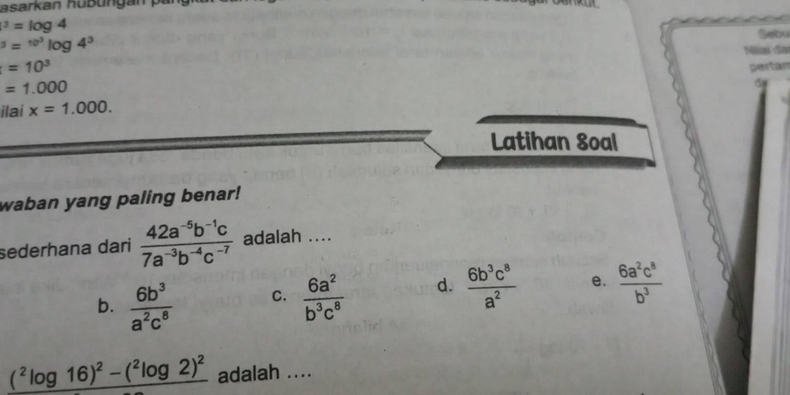 asarkan hubüngán par^3=log 4^3=^10^3log 4^3
Sebu
=10^3 Nilaï đai
=1.000 pertán
ilai x=1.000. 
Latihan Soal
waban yang paling benar!
sederhana dari  (42a^(-5)b^(-1)c)/7a^(-3)b^(-4)c^(-7)  adalah ....
b.  6b^3/a^2c^8 
C.  6a^2/b^3c^8 
d.  6b^3c^8/a^2   6a^2c^8/b^3 
e.
(^2log 16)^2-(^2log 2)^2 adalah ....