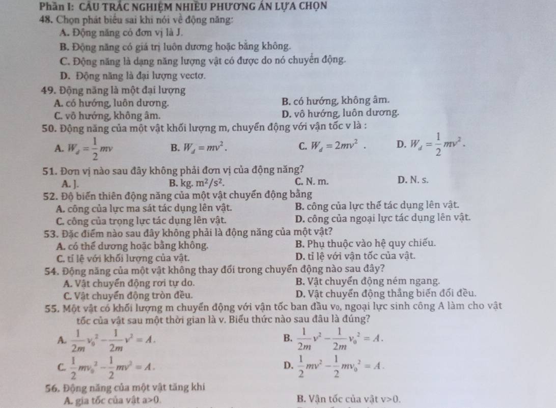 Phần I: CÂU TRẬC NGHIỆM NHIÊU PHƯƠNG ÁN LựA CHọN
48. Chọn phát biểu sai khi nói về động năng:
A. Động năng có đơn vị là J.
B. Động năng có giá trị luôn dương hoặc bằng không.
C. Động năng là dạng năng lượng vật có được do nó chuyển động.
D. Động năng là đại lượng vectơ.
49. Động năng là một đại lượng
A. có hướng, luôn dương. B. có hướng, không âm.
C. vô hướng, không âm. D. vô hướng, luôn dương.
50. Động năng của một vật khối lượng m, chuyển động với vận tốc v là :
A. W_d= 1/2 mv W_d= 1/2 mv^2.
B. W_d=mv^2. C. W_d=2mv^2. D.
51. Đơn vị nào sau đây không phải đơn vị của động năng?
A. ]. B. kg. m^2/s^2. C. N. m. D. N. s.
52. Độ biến thiên động năng của một vật chuyển động bằng
A. công của lực ma sát tác dụng lên vật. B. công của lực thế tác dụng lên vật.
C. công của trọng lực tác dụng lên vật. D. công của ngoại lực tác dụng lên vật.
53. Đặc điểm nào sau đây không phải là động năng của một vật?
A. có thể dương hoặc bằng không. B. Phụ thuộc vào hệ quy chiếu.
C. tí lệ với khối lượng của vật. D. tỉ lệ với vận tốc của vật.
54. Động năng của một vật không thay đổi trong chuyển động nào sau đây?
A. Vật chuyển động rơi tự do. B. Vật chuyển động ném ngang.
C. Vật chuyển động tròn đều. D. Vật chuyển động thắng biến đối đều.
55. Một vật có khối lượng m chuyển động với vận tốc ban đầu v₀, ngoại lực sinh công A làm cho vật
tốc của vật sau một thời gian là v. Biểu thức nào sau đâu là đúng?
B.
A.  1/2m v_0^(2-frac 1)2mv^2=A.  1/2m v^2- 1/2m v_0^(2=A.
C. frac 1)2mv_0^(2-frac 1)2mv^2=A.  1/2 mv^2- 1/2 mv_0^2=A.
D.
56. Động năng của một vật tăng khi
A. gia tốc của vật a>0. B. Vận tốc của vật v>0.