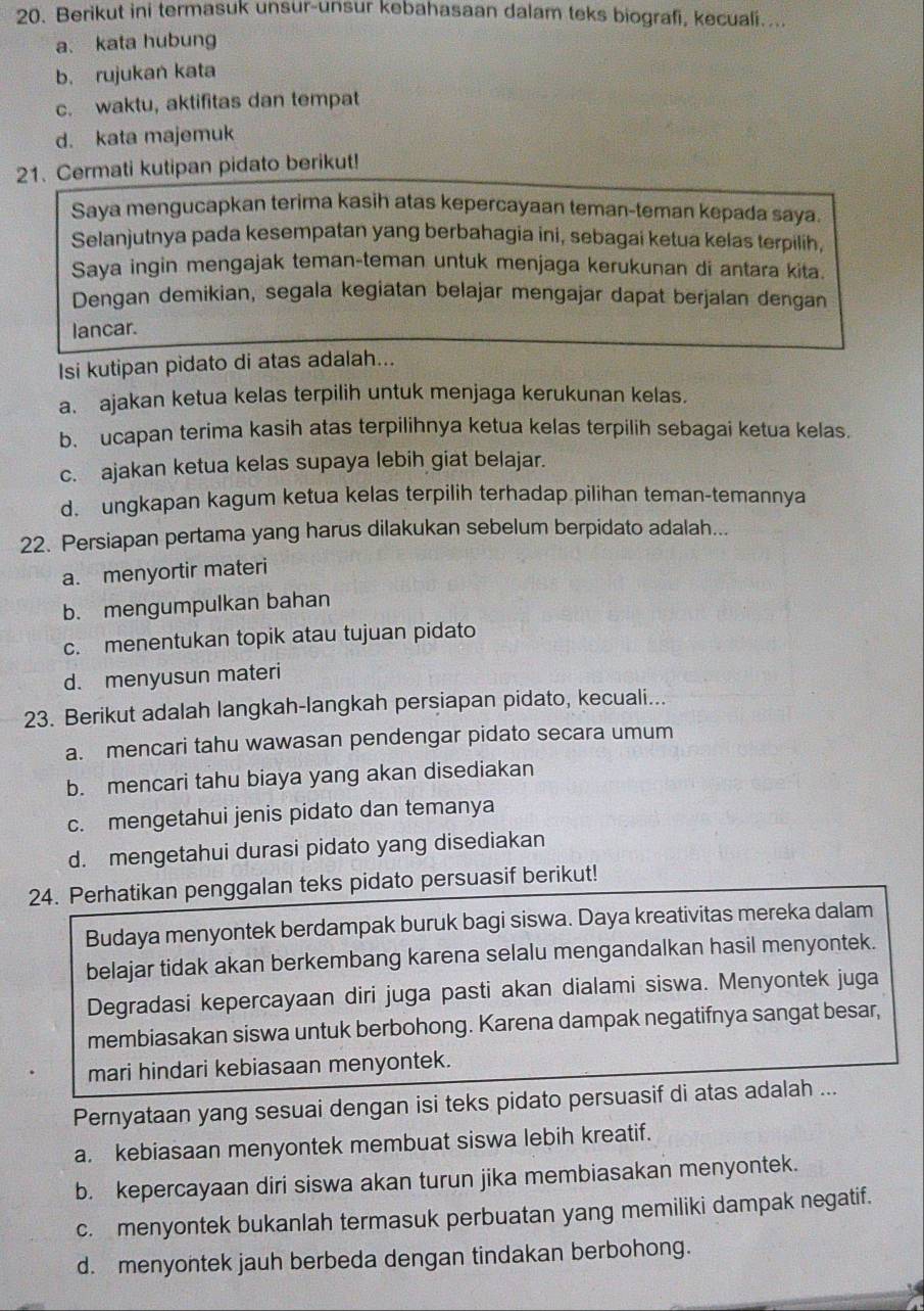 Berikut ini termasuk unsur-unsur kebahasaan dalam teks biografi, kecuali....
a. kata hubung
b. rujukan kata
c. waktu, aktifitas dan tempat
d. kata majemuk
21. Cermati kutipan pidato berikut!
Saya mengucapkan terima kasih atas kepercayaan teman-teman kepada saya.
Selanjutnya pada kesempatan yang berbahagia ini, sebagai ketua kelas terpilih,
Saya ingin mengajak teman-teman untuk menjaga kerukunan di antara kita.
Dengan demikian, segala kegiatan belajar mengajar dapat berjalan dengan
lancar.
Isi kutipan pidato di atas adalah...
a. ajakan ketua kelas terpilih untuk menjaga kerukunan kelas.
b. ucapan terima kasih atas terpilihnya ketua kelas terpilih sebagai ketua kelas.
c. ajakan ketua kelas supaya lebih giat belajar.
d. ungkapan kagum ketua kelas terpilih terhadap pilihan teman-temannya
22. Persiapan pertama yang harus dilakukan sebelum berpidato adalah...
a. menyortir materi
b. mengumpulkan bahan
c. menentukan topik atau tujuan pidato
d. menyusun materi
23. Berikut adalah langkah-langkah persiapan pidato, kecuali...
a. mencari tahu wawasan pendengar pidato secara umum
b. mencari tahu biaya yang akan disediakan
c. mengetahui jenis pidato dan temanya
d. mengetahui durasi pidato yang disediakan
24. Perhatikan penggalan teks pidato persuasif berikut!
Budaya menyontek berdampak buruk bagi siswa. Daya kreativitas mereka dalam
belajar tidak akan berkembang karena selalu mengandalkan hasil menyontek.
Degradasi kepercayaan diri juga pasti akan dialami siswa. Menyontek juga
membiasakan siswa untuk berbohong. Karena dampak negatifnya sangat besar,
mari hindari kebiasaan menyontek.
Pernyataan yang sesuai dengan isi teks pidato persuasif di atas adalah ...
a. kebiasaan menyontek membuat siswa lebih kreatif.
b. kepercayaan diri siswa akan turun jika membiasakan menyontek.
c. menyontek bukanlah termasuk perbuatan yang memiliki dampak negatif.
d. menyontek jauh berbeda dengan tindakan berbohong.