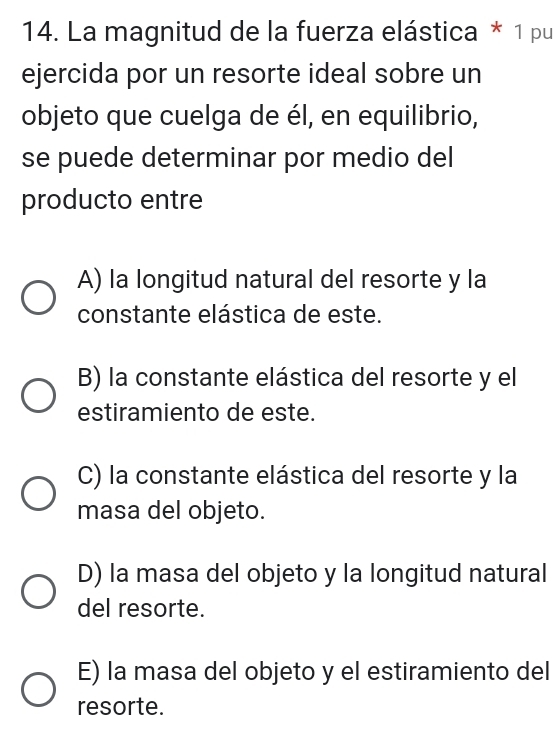 La magnitud de la fuerza elástica * 1 pu
ejercida por un resorte ideal sobre un
objeto que cuelga de él, en equilibrio,
se puede determinar por medio del
producto entre
A) la longitud natural del resorte y la
constante elástica de este.
B) la constante elástica del resorte y el
estiramiento de este.
C) la constante elástica del resorte y la
masa del objeto.
D) la masa del objeto y la longitud natural
del resorte.
E) la masa del objeto y el estiramiento del
resorte.