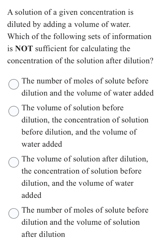 A solution of a given concentration is
diluted by adding a volume of water.
Which of the following sets of information
is NOT sufficient for calculating the
concentration of the solution after dilution?
The number of moles of solute before
dilution and the volume of water added
The volume of solution before
dilution, the concentration of solution
before dilution, and the volume of
water added
The volume of solution after dilution,
the concentration of solution before
dilution, and the volume of water
added
The number of moles of solute before
dilution and the volume of solution
after dilution