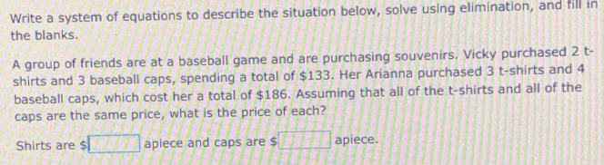 Write a system of equations to describe the situation below, solve using elimination, and fill in 
the blanks. 
A group of friends are at a baseball game and are purchasing souvenirs. Vicky purchased 2 t- 
shirts and 3 baseball caps, spending a total of $133. Her Arianna purchased 3 t-shirts and 4
baseball caps, which cost her a total of $186. Assuming that all of the t-shirts and all of the 
caps are the same price, what is the price of each? 
Shirts are $ □ apiece and caps are $ □ □ □ □ □ apiece.