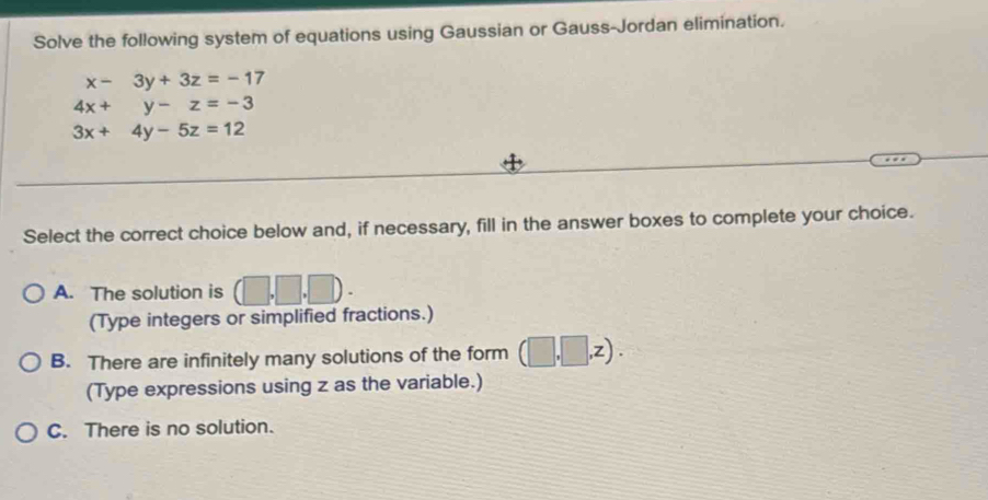 Solve the following system of equations using Gaussian or Gauss-Jordan elimination.
x-3y+3z=-17
4x+y-z=-3
3x+4y-5z=12
Select the correct choice below and, if necessary, fill in the answer boxes to complete your choice.
A. The solution is (□ ,□ ,□ ). 
(Type integers or simplified fractions.)
B. There are infinitely many solutions of the form (□ ,□ ,z). 
(Type expressions using z as the variable.)
C. There is no solution.