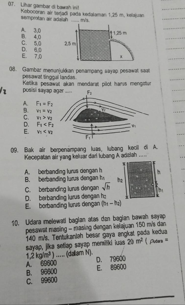 Lihar gambar di bawah ini!
Kebocoran air terjadi pada kedalaman 1,25 m, kelajuan
semprotan air adalah ...... m/s.
A. 3,0
1,25 m
B. 4,0
C. 5,0 2,5 m
D. 6,0
E. 7,0 x
08. Gambar menunjukkan penampang sayap pesawat saat
pesawat tinggal landas.
Ketika pesawat akan mendarat pilot harus mengatur
posisi sayap
A. F_1=F_2
B. V_1=V_2
C. V_1>V_2
D. F_1
E. v_1
09. Bak air berpenampang luas, lubang kecil di A.
Kecepatan air yang keluar dari lubang A adalah .....
A. berbanding lurus dengan h
B. berbanding lurus dengan h
C. berbanding lurus dengan sqrt(h)
D. berbanding lurus dengan h
E. berbanding lurus dengan (h_1-h_2)
10. Udara melewati bagian atas dan bagian bawah sayap
pesawat masing - masing dengan kelajuan 150 m/s dan
140 m/s. Tentukaniah besar gaya angkat pada kedua
sayap, jika setiap sayap memiliki iuas 20m^2 Pudara =
1,2kg/m^3) …_ (dalam N).
A. 69600 D. 79600
B. 96600 E. 89600
C. 99600