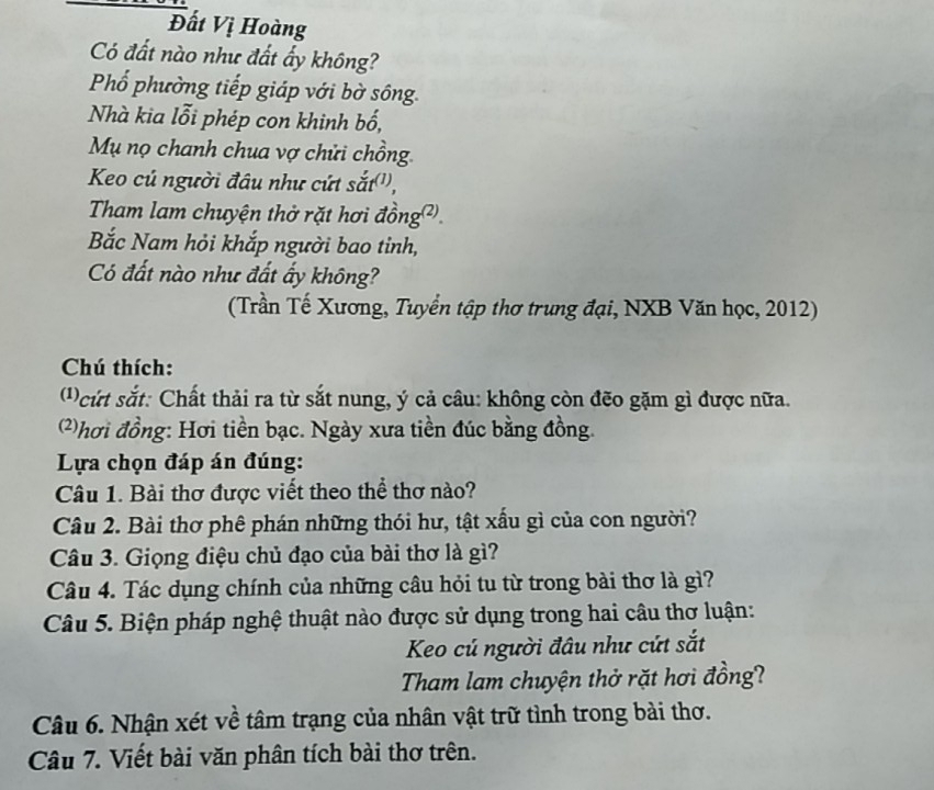 Đất Vị Hoàng 
Có đất nào như đất ấy không? 
Phổ phường tiếp giáp với bờ sông 
Nhà kia lỗi phép con khinh bố, 
Mụ nọ chanh chua vợ chửi chồng 
Keo củ người đầu như cứt sắt('', 
Tham lam chuyện thở rặt hơi đồng². 
Bắc Nam hỏi khắp người bao tỉnh, 
Có đất nào như đất ấy không? 
(Trần Tế Xương, Tuyển tập thơ trung đại, NXB Văn học, 2012) 
Chú thích: 
( ) ứt sắt: Chất thải ra từ sắt nung, ý cả câu: không còn đẽo gặm gì được nữa. 
2)hơi đồng: Hơi tiền bạc. Ngày xưa tiền đúc bằng đồng. 
Lựa chọn đáp án đúng: 
Câu 1. Bài thơ được viết theo thể thơ nào? 
Câu 2. Bài thơ phê phán những thói hư, tật xấu gì của con người? 
Câu 3. Giọng điệu chủ đạo của bài thơ là gì? 
Câu 4. Tác dụng chính của những câu hỏi tu từ trong bài thơ là gì? 
Câu 5. Biện pháp nghệ thuật nào được sử dụng trong hai câu thơ luận: 
Keo cú người đầu như cứt sắt 
Tham lam chuyện thở rặt hơi đồng? 
Câu 6. Nhận xét về tâm trạng của nhân vật trữ tình trong bài thơ. 
Câu 7. Viết bài văn phân tích bài thơ trên.