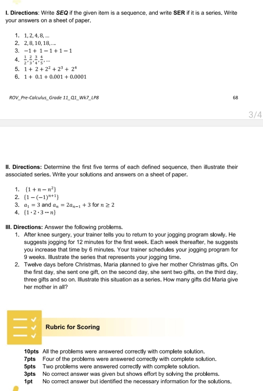 Directions: Write SEQ if the given item is a sequence, and write SER if it is a series, Write
your answers on a sheet of paper.
1. 1, 2, 4, 8, ...
2. 2, 8, 10, 18, . ..
3. -1+1-1+1-1
4.  1/2 , 2/3 , 3/4 , 4/5 ,...
5. 1+2+2^2+2^3+2^4
6. 1+0.1+0.001+0.0001
ROV_Pre-Calculus_Grade 11_Q1_Wk7_LP8 68
3/4
II. Directions: Determine the first five terms of each defined sequence, then illustrate their
associated series. Write your solutions and answers on a sheet of paper.
1. (1+n-n^2)
2.  1-(-1)^n+1
3. a_1=3 and a_n=2a_n-1+3 for n≥ 2
4.  1· 2· 3·s n
III. Directions: Answer the following problems.
1. After knee surgery, your trainer tells you to return to your jogging program slowly. He
suggests jogging for 12 minutes for the first week. Each week thereafter, he suggests
you increase that time by 6 minutes. Your trainer schedules your jogging program for
9 weeks. Illustrate the series that represents your jogging time.
2. Twelve days before Christmas, Maria planned to give her mother Christmas gifts. On
the first day, she sent one gift, on the second day, she sent two gifts, on the third day,
three gifts and so on. Illustrate this situation as a series. How many gifts did Maria give
her mother in all?
 Rubric for Scoring
10pts All the problems were answered correctly with complete solution.
7pts Four of the problems were answered correctly with complete solution.
5pts Two problems were answered correctly with complete solution.
3pts No correct answer was given but shows effort by sollving the problems.
1pt No correct answer but identified the necessary information for the solutions.