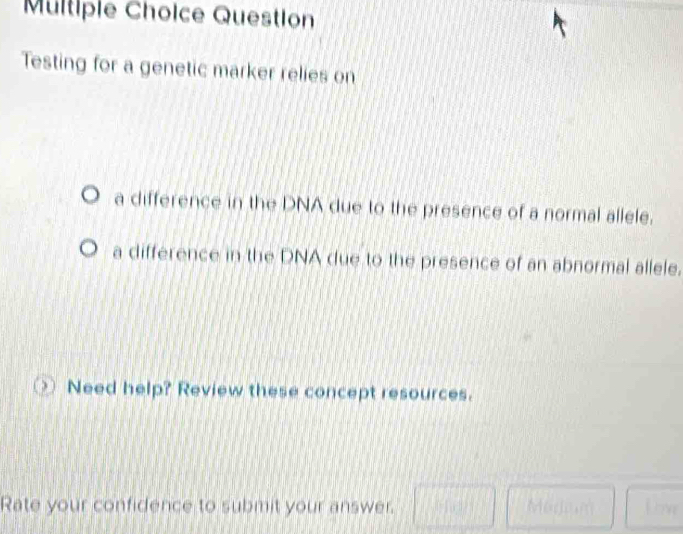 Question
Testing for a genetic marker relies on
a difference in the DNA due to the presence of a normal allele.
a difference in the DNA due to the presence of an abnormal allele.
Need help? Review these concept resources.
Rate your confidence to submit your answer.