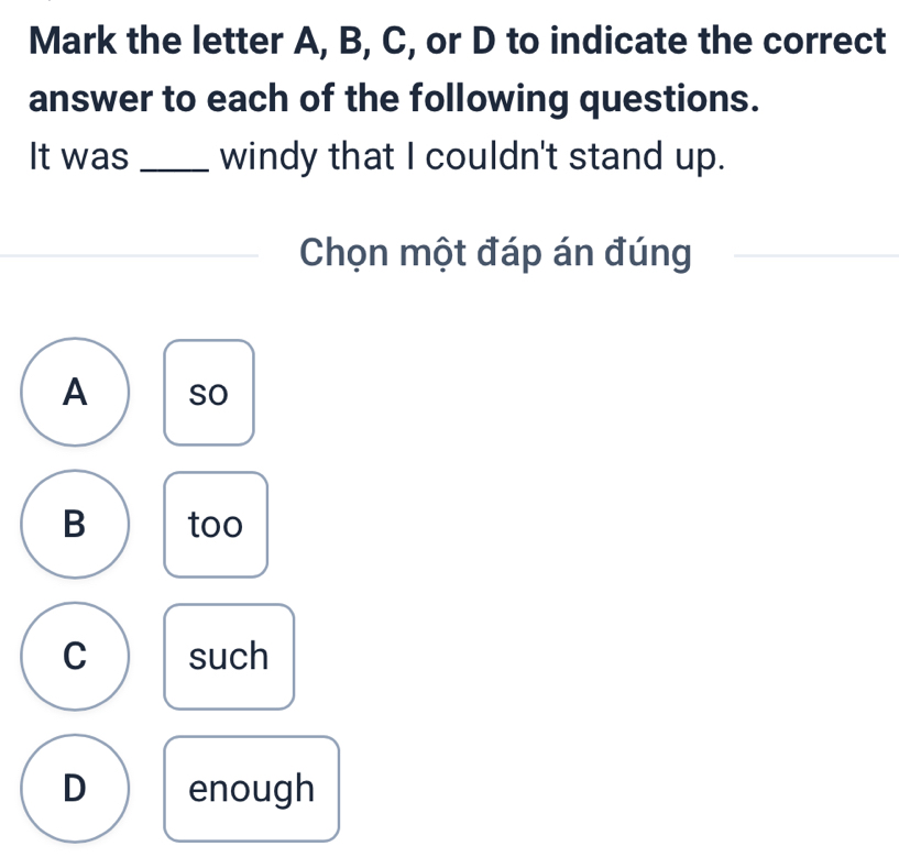 Mark the letter A, B, C, or D to indicate the correct
answer to each of the following questions.
It was _windy that I couldn't stand up.
Chọn một đáp án đúng
A so
B too
C such
D enough