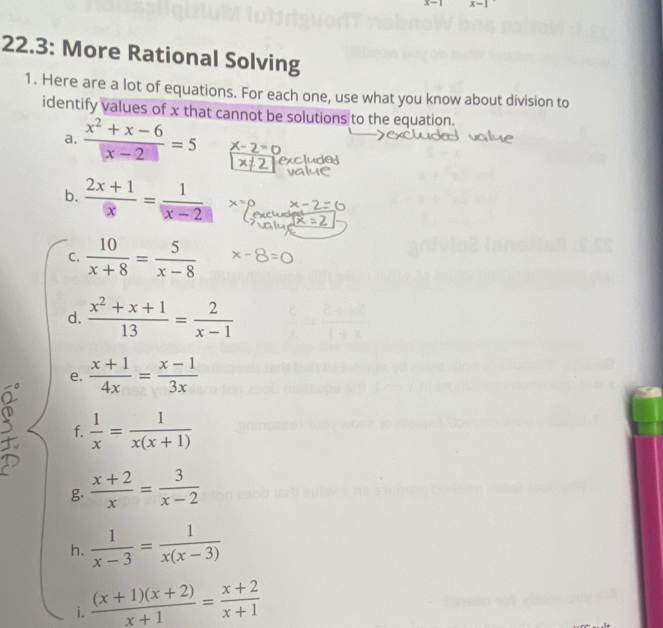 x-1
22.3: More Rational Solving 
1. Here are a lot of equations. For each one, use what you know about division to 
identify values of x that cannot be solutions to the equation. 
a.  (x^2+x-6)/|x-2| =5 -2=0
b.  (2x+1)/x = 1/x-2 
C.  10/x+8 = 5/x-8 
d.  (x^2+x+1)/13 = 2/x-1 
e.  (x+1)/4x = (x-1)/3x 
f.  1/x = 1/x(x+1) 
g.  (x+2)/x = 3/x-2 
h.  1/x-3 = 1/x(x-3) 
i.  ((x+1)(x+2))/x+1 = (x+2)/x+1 