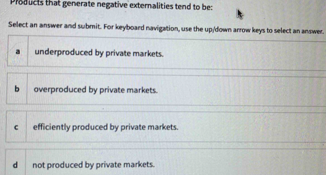 Products that generate negative externalities tend to be:
Select an answer and submit. For keyboard navigation, use the up/down arrow keys to select an answer.
a underproduced by private markets.
b overproduced by private markets.
c efficiently produced by private markets.
d not produced by private markets.