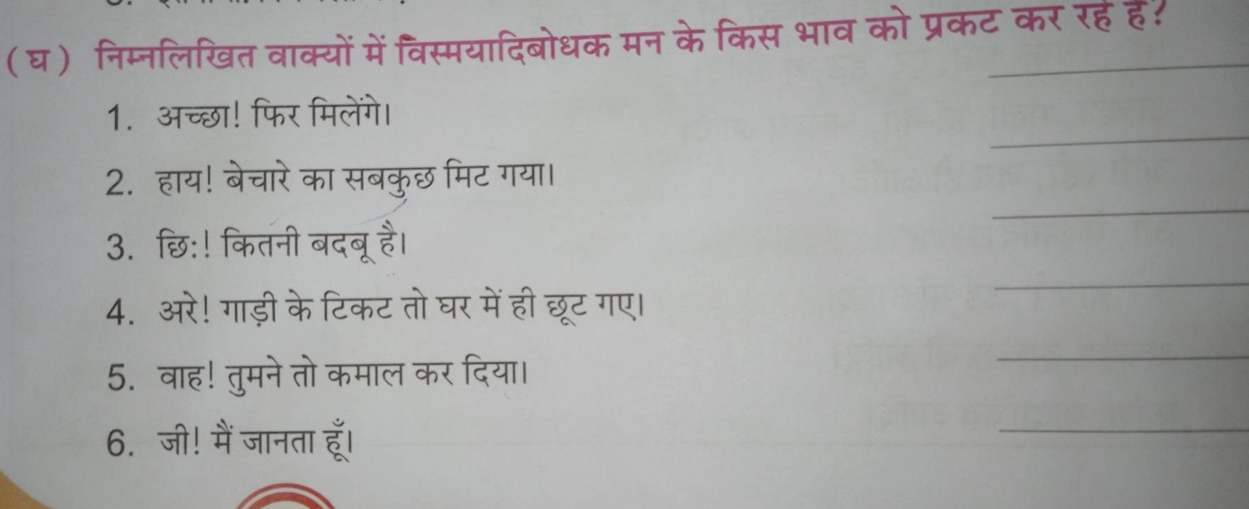 (घ) निम्नलिखित वाक्यों में विस्मयादिबोधक मन के किस भाव को प्रकट कर रहहै: 
_ 
1. अच्छा! फिर मिलेंगे। 
_ 
2. हाय! बेचारे का सबकुछ मिट गया। 
3. छि:! कितनी बदबू है। 
4. अरे! गाड़ी के टिकट तो घर में ही छूट गए। 
_ 
5. वाह! तुमने तो कमाल कर दिया। 
_ 
6. जी! मैं जानता हूँ। 
_