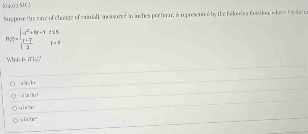 (04.02 MC)
Suppose the rate of change of rainfall, measured in inches per hour, is represented by the following function, where t is the m
R(t)=beginarrayl -t^2+6t+1t≤ 5  (t+7)/2 t>5endarray.
What is R'(4).
2in/hr
-2in/hr^2
9in/hr
9in/hr^2