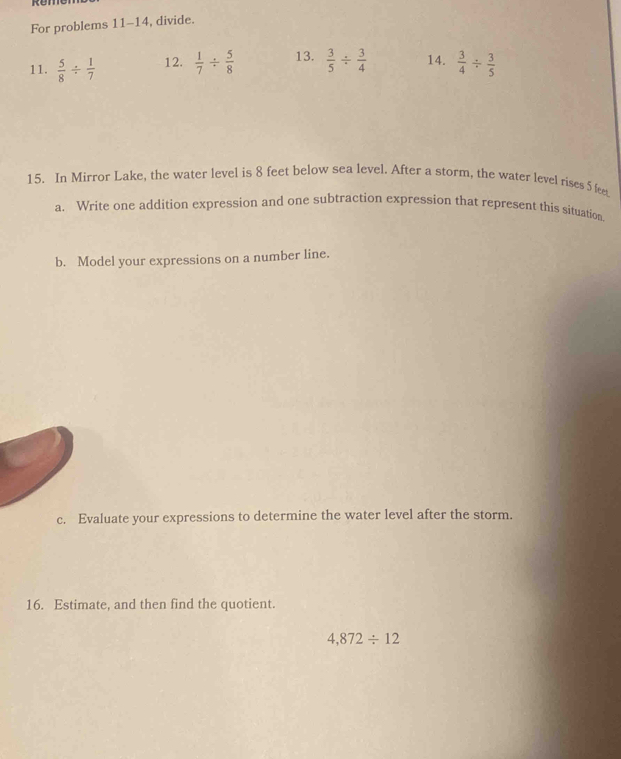 For problems 11-14, divide. 
11.  5/8 /  1/7  12.  1/7 /  5/8  13.  3/5 /  3/4  14.  3/4 /  3/5 
15. In Mirror Lake, the water level is 8 feet below sea level. After a storm, the water level rises 5 fee 
a. Write one addition expression and one subtraction expression that represent this situation. 
b. Model your expressions on a number line. 
c. Evaluate your expressions to determine the water level after the storm. 
16. Estimate, and then find the quotient
4,872/ 12