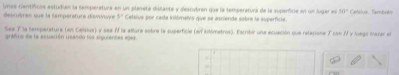 Unos científicos estudian la temperatura en un planeta distante y descubren que la temperatura de la superficie en un lugar es 50° Celsius. También 
descubren que la temperatura disminuye 5° Celsius por cada kilómetro que se asciende sobre la superficie. 
Sea 7 la temperatura (en Celsius) y sea / la altura sobre la superficie (en kilómetros). Escribir una ecuación que relacione 7 con // y luego trazar el 
gráfico de la ecuación usando los siguientes ejes. 
50