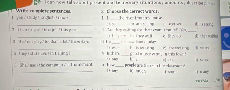 ge l can now talk about present and temporary situations / amounts / describe places
Write complete sentences. 2 Choose the correct words.
1 you / study / English / now ? 1 I_ the river from my house.
_a) see b) am seeing c) can see d) is seeing
2 I / do / a part-time job / this year 2 ‘Are they waiting for their exam results?’ ‘Yes, _∴
_a) they are b) they wait c) they do d) they waiting
3 He / not play / football a lot / these days 3 He_ his new boots today.
_a) wear b) is wearing c) are wearing d) wears
4 they / still / live / in Beijing ? 4 Is there _good music venue in this town?
_a) any b a c) an d) some
5 She / use / the computer / at the moment 5 How _people are there in the classroom?
_a) any b) much c) some d) many
TOTAL: _/10