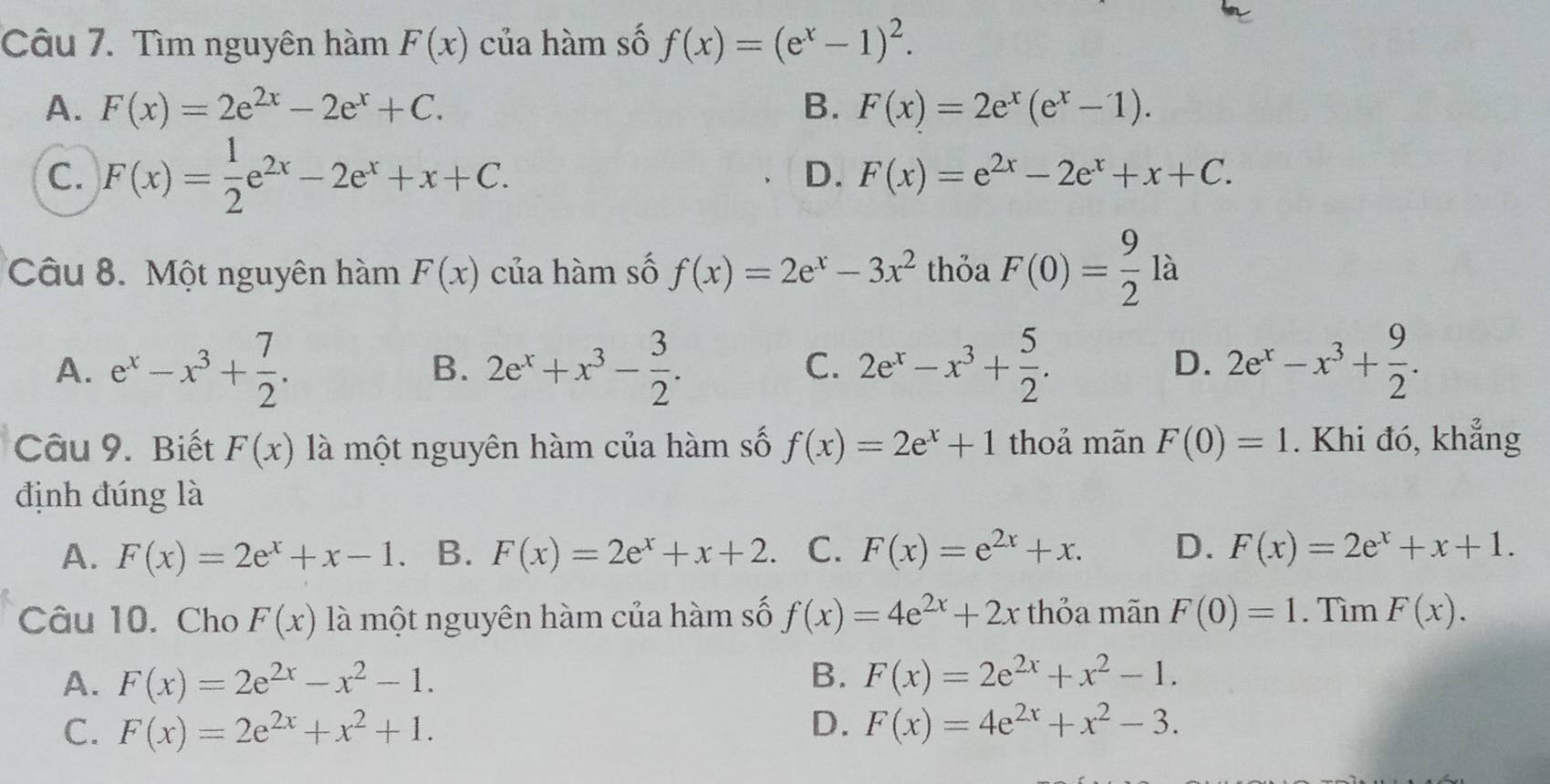 Tìm nguyên hàm F(x) của hàm số f(x)=(e^x-1)^2.
A. F(x)=2e^(2x)-2e^x+C. B. F(x)=2e^x(e^x-1).
C. F(x)= 1/2 e^(2x)-2e^x+x+C.
D. F(x)=e^(2x)-2e^x+x+C.
Câu 8. Một nguyên hàm F(x) của hàm số f(x)=2e^x-3x^2 thỏa F(0)= 9/2 la (□)^
A. e^x-x^3+ 7/2 . B. 2e^x+x^3- 3/2 . C. 2e^x-x^3+ 5/2 . D. 2e^x-x^3+ 9/2 .
Câu 9. Biết F(x) là một nguyên hàm của hàm số f(x)=2e^x+1 thoả mãn F(0)=1. Khi đó, khẳng
định đúng là
A、 F(x)=2e^x+x-1. B. F(x)=2e^x+x+2 C. F(x)=e^(2x)+x. D. F(x)=2e^x+x+1.
Câu 10. Cho F(x) là một nguyên hàm của hàm số f(x)=4e^(2x)+2x thỏa mãn F(0)=1. Tìm F(x).
A. F(x)=2e^(2x)-x^2-1. B. F(x)=2e^(2x)+x^2-1.
C. F(x)=2e^(2x)+x^2+1. D. F(x)=4e^(2x)+x^2-3.