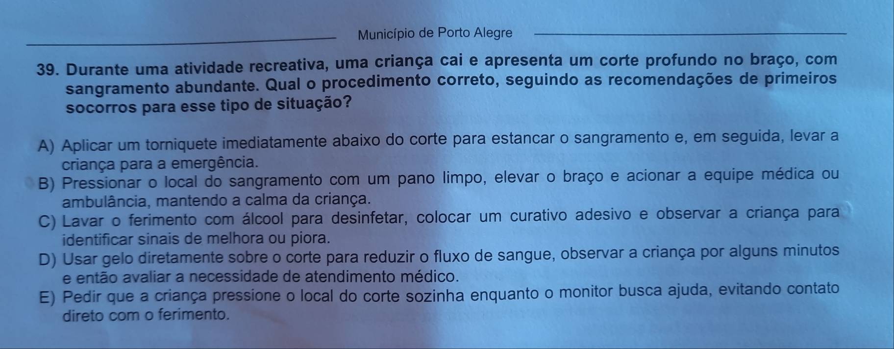 Município de Porto Alegre_
39. Durante uma atividade recreativa, uma criança cai e apresenta um corte profundo no braço, com
sangramento abundante. Qual o procedimento correto, seguindo as recomendações de primeiros
socorros para esse tipo de situação?
A) Aplicar um torniquete imediatamente abaixo do corte para estancar o sangramento e, em seguida, levar a
criança para a emergência.
B) Pressionar o local do sangramento com um pano limpo, elevar o braço e acionar a equipe médica ou
ambulância, mantendo a calma da criança.
C) Lavar o ferimento com álcool para desinfetar, colocar um curativo adesivo e observar a criança para
identificar sinais de melhora ou piora.
D) Usar gelo diretamente sobre o corte para reduzir o fluxo de sangue, observar a criança por alguns minutos
e então avaliar a necessidade de atendimento médico.
E) Pedir que a criança pressione o local do corte sozinha enquanto o monitor busca ajuda, evitando contato
direto com o ferimento.