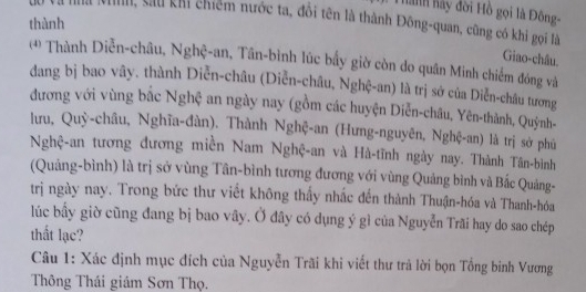 ành hảy đời Hồ gọi là Đông- 
thành 
Kha, cau khi chiếm nước ta, đổi tên là thành Đông-quan, cũng có khi gọi là 
Giao-châu, 
(* Thành Diễn-châu, Nghệ-an, Tân-bình lúc bầy giờ còn do quân Minh chiếm đóng và 
dang bị bao vây. thành Diễn-châu (Diễn-châu, Nghệ-an) là trị sở của Diễn-châu tương 
đương với vùng bắc Nghệ an ngày nay (gồm các huyện Diễn-châu, Yên-thành, Quỳnh- 
lưu, Quỳ-châu, Nghĩa-đàn). Thành Nghệ-an (Hưng-nguyên, Nghệ-an) là trị sở phú 
Nghệ-an tương đương miền Nam Nghệ-an và Hà-tĩnh ngày nay. Thành Tân-bình 
(Quảng-bình) là trị sở vùng Tân-bình tương đương với vùng Quảng bình và Bắc Quảng- 
trị ngày nay. Trong bức thư viết không thấy nhắc đến thành Thuận-hóa và Thanh-hóa 
lúc bầy giờ cũng đang bị bao vây. Ở đây có dụng ý gì của Nguyễn Trăi hay do sao chép 
thất lạc? 
Câu 1: Xác định mục đích của Nguyễn Trãi khi viết thư trả lời bọn Tổng binh Vương 
Thông Thái giám Sơn Thọ.