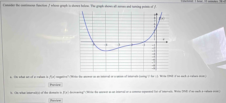 Timelimit: 1 hour, 10 minutes. 58:45
Consider the continuous function f whose graph is shown below. The graph shows all zeroes and turning points of f.
a. On what set of z-values is f(x) negative? (Write the answer as an interval or a union of intervals (using U for U). Write DNE if no such z-values exist.)
Preview
b. On what interval(s) of the domain is f(x) decreasing? (Write the answer as an interval or a comma-separated list of intervals. Write DNE if no such æ-values exist.)
Preview